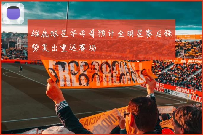 雄鹿球星字母哥预计全明星赛后强势复出重返赛场