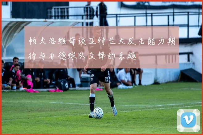 帕夫洛维奇谈亚特兰大反击能力期待与非德球队交锋的乐趣