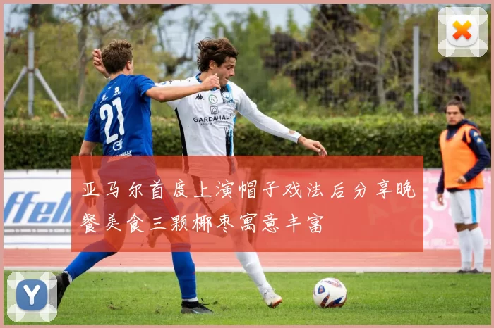 亚马尔首度上演帽子戏法后分享晚餐美食三颗椰枣寓意丰富