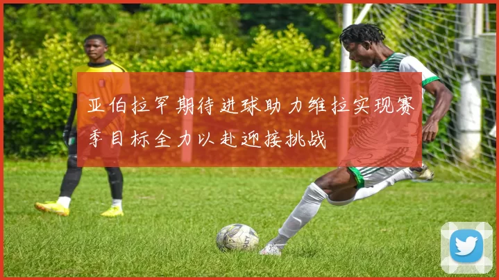 亚伯拉罕期待进球助力维拉实现赛季目标全力以赴迎接挑战