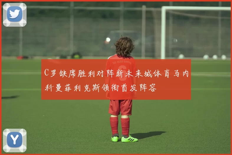 C罗缺席胜利对阵新未来城体育马内科曼菲利克斯领衔首发阵容