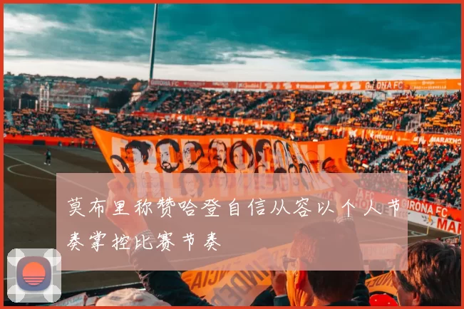 莫布里称赞哈登自信从容以个人节奏掌控比赛节奏