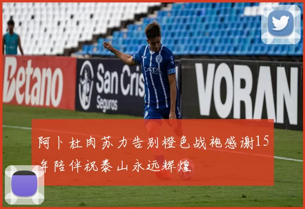 阿卜杜肉苏力告别橙色战袍感谢15年陪伴祝泰山永远辉煌