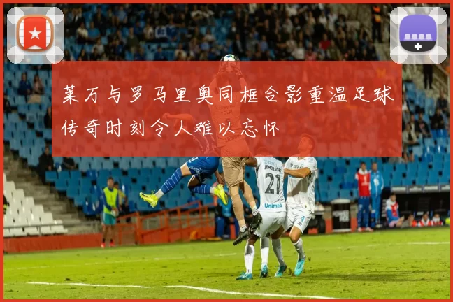 莱万与罗马里奥同框合影重温足球传奇时刻令人难以忘怀