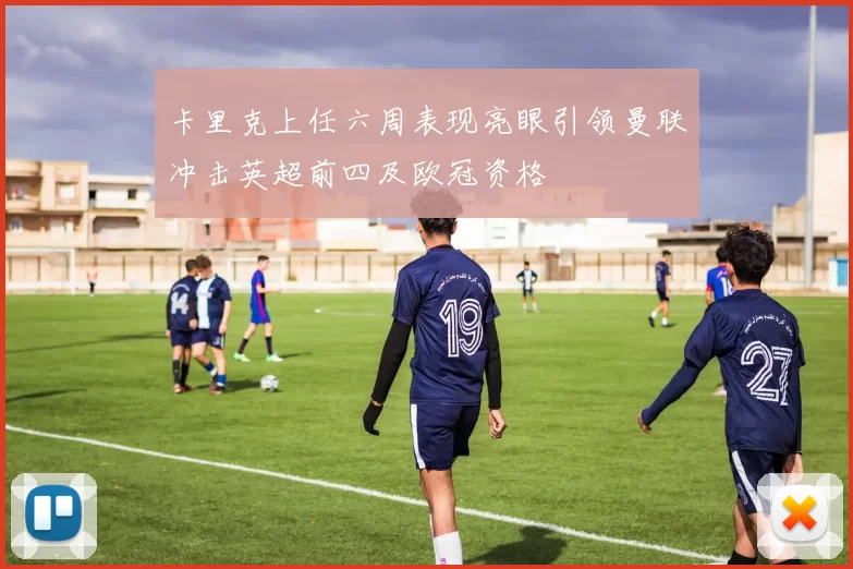 卡里克上任六周表现亮眼引领曼联冲击英超前四及欧冠资格