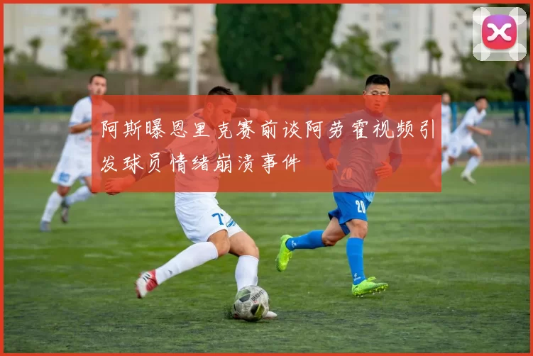 阿斯曝恩里克赛前谈阿劳霍视频引发球员情绪崩溃事件