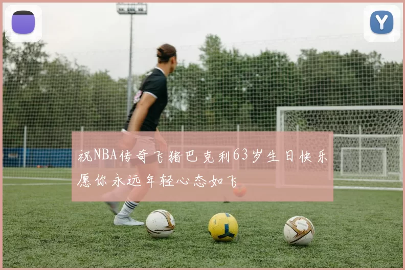 祝NBA传奇飞猪巴克利63岁生日快乐愿你永远年轻心态如飞