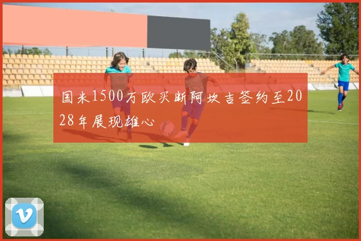 国米1500万欧买断阿坎吉签约至2028年展现雄心