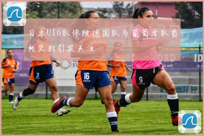 日本U16队惨败德国队与葡萄牙队首轮失利引发关注