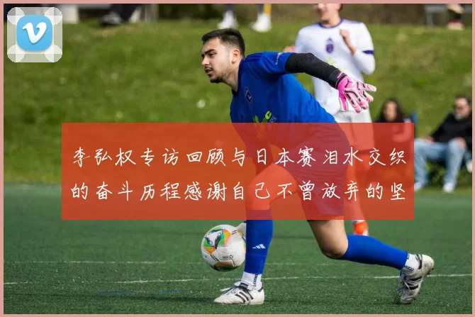 李弘权专访回顾与日本赛泪水交织的奋斗历程感谢自己不曾放弃的坚持