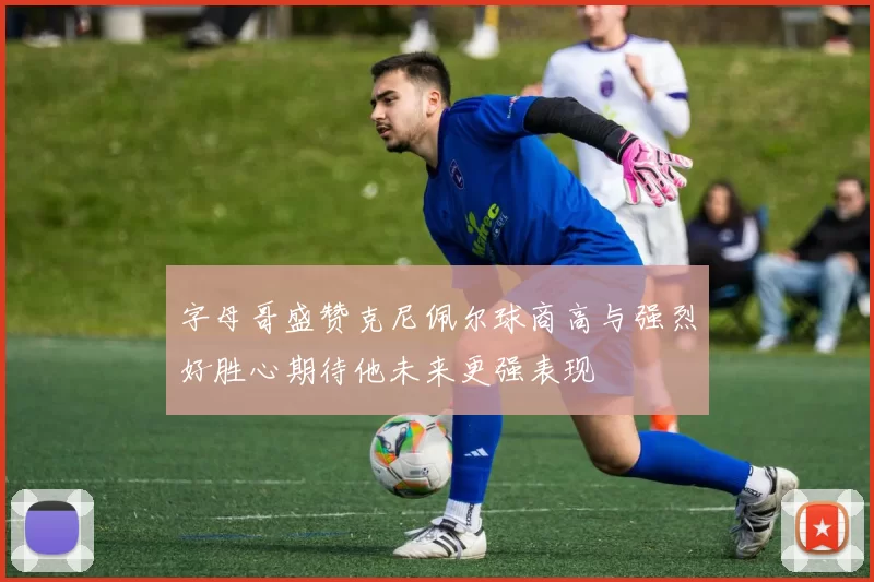 字母哥盛赞克尼佩尔球商高与强烈好胜心期待他未来更强表现