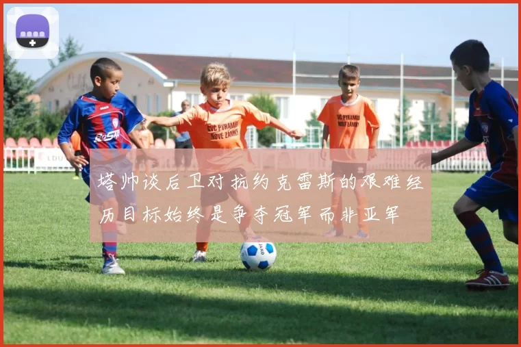 塔帅谈后卫对抗约克雷斯的艰难经历目标始终是争夺冠军而非亚军