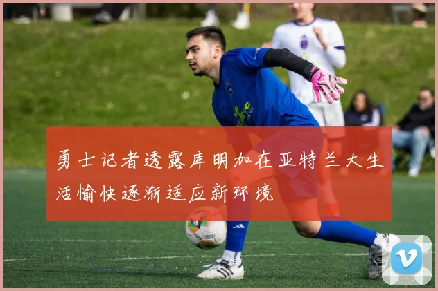 勇士记者透露库明加在亚特兰大生活愉快逐渐适应新环境