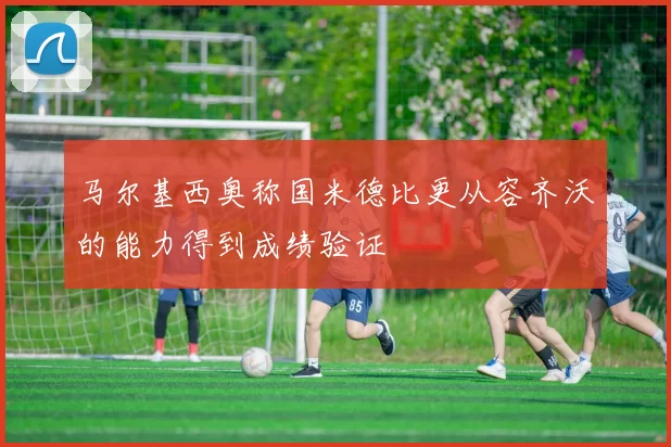 马尔基西奥称国米德比更从容齐沃的能力得到成绩验证
