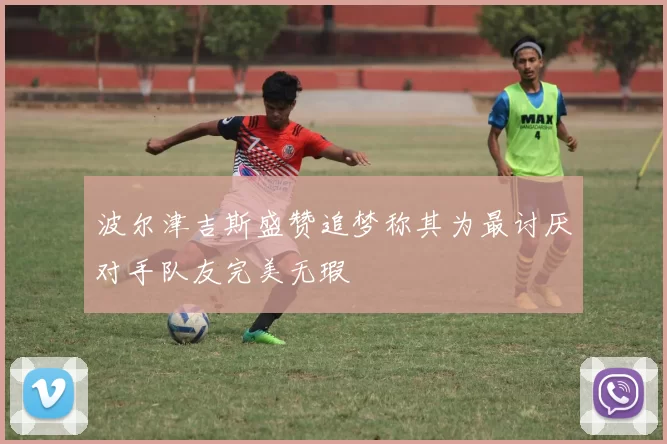 波尔津吉斯盛赞追梦称其为最讨厌对手队友完美无瑕