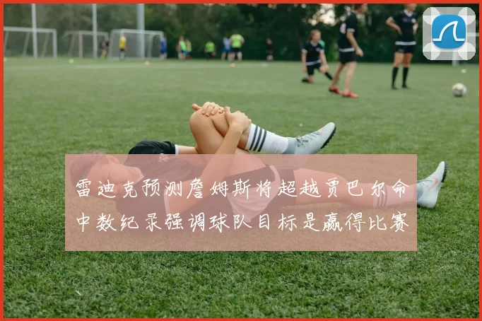 雷迪克预测詹姆斯将超越贾巴尔命中数纪录强调球队目标是赢得比赛