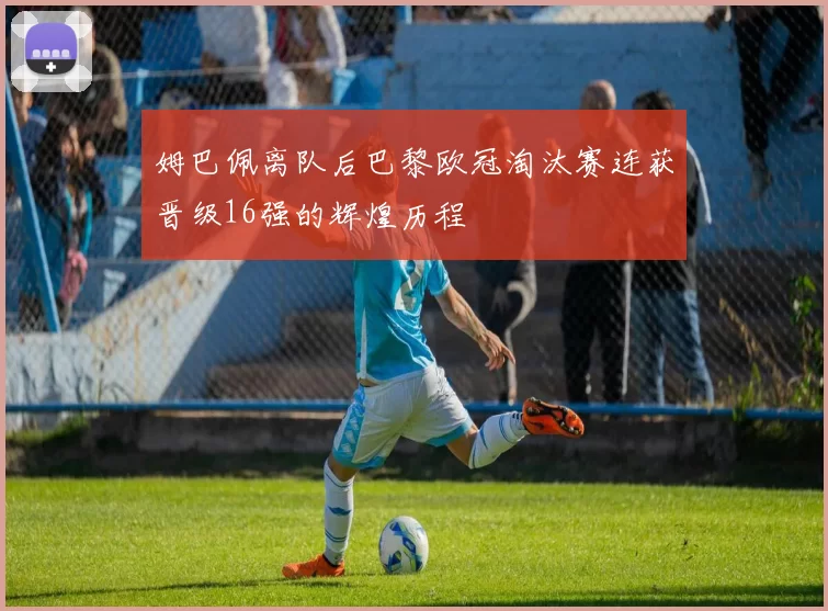 姆巴佩离队后巴黎欧冠淘汰赛连获晋级16强的辉煌历程