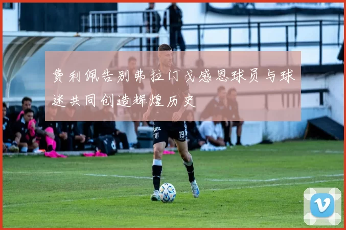 费利佩告别弗拉门戈感恩球员与球迷共同创造辉煌历史