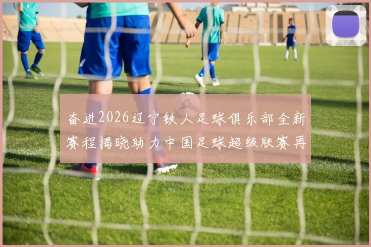 奋进2026辽宁铁人足球俱乐部全新赛程揭晓助力中国足球超级联赛再创辉煌