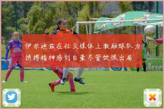 伊尔迪兹在社交媒体上激励球队为拼搏精神感到自豪尽管饮恨出局