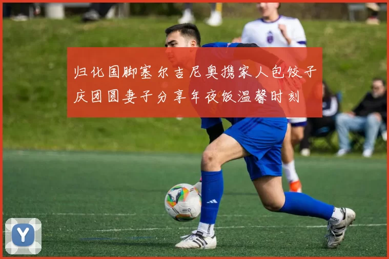 归化国脚塞尔吉尼奥携家人包饺子庆团圆妻子分享年夜饭温馨时刻