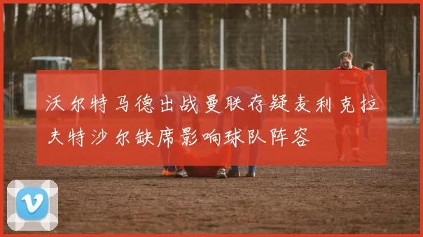 沃尔特马德出战曼联存疑麦利克拉夫特沙尔缺席影响球队阵容