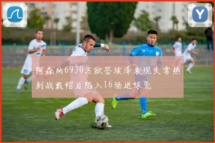 阿森纳6930万欧签埃泽表现失常热刺战戴帽后陷入16场进球荒