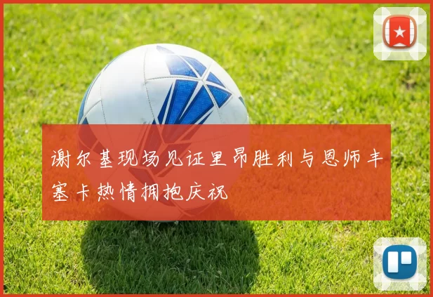 谢尔基现场见证里昂胜利与恩师丰塞卡热情拥抱庆祝
