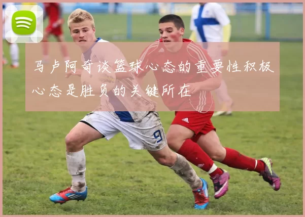 马卢阿奇谈篮球心态的重要性积极心态是胜负的关键所在
