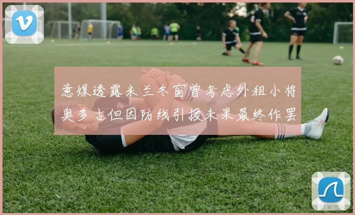 意媒透露米兰冬窗曾考虑外租小将奥多古但因防线引援未果最终作罢