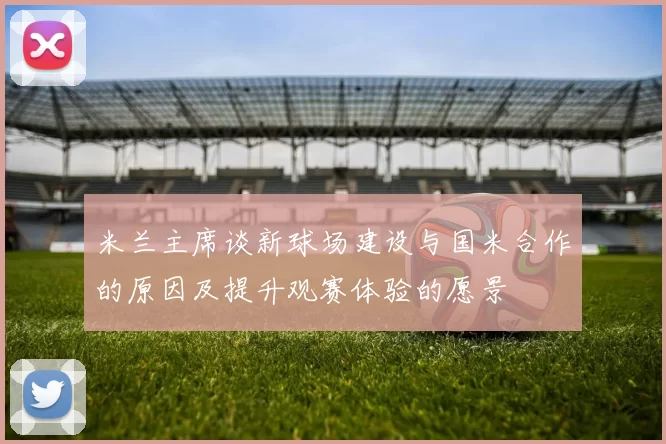 米兰主席谈新球场建设与国米合作的原因及提升观赛体验的愿景